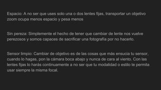 Espacio: A no ser que uses solo una o dos lentes fijas, transportar un objetivo
zoom ocupa menos espacio y pesa menos
Sin pereza: Simplemente el hecho de tener que cambiar de lente nos vuelve
perezosos y somos capaces de sacrificar una fotografía por no hacerlo.
Sensor limpio: Cambiar de objetivo es de las cosas que más ensucia tu sensor,
cuando lo hagas, pon la cámara boca abajo y nunca de cara al viento. Con las
lentes fijas lo harás continuamente a no ser que tu modalidad o estilo te permita
usar siempre la misma focal.
 