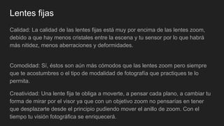 Lentes fijas
Calidad: La calidad de las lentes fijas está muy por encima de las lentes zoom,
debido a que hay menos cristales entre la escena y tu sensor por lo que habrá
más nitidez, menos aberraciones y deformidades.
Comodidad: Sí, éstos son aún más cómodos que las lentes zoom pero siempre
que te acostumbres o el tipo de modalidad de fotografía que practiques te lo
permita.
Creatividad: Una lente fija te obliga a moverte, a pensar cada plano, a cambiar tu
forma de mirar por el visor ya que con un objetivo zoom no pensarías en tener
que desplazarte desde el principio pudiendo mover el anillo de zoom. Con el
tiempo tu visión fotográfica se enriquecerá.
 