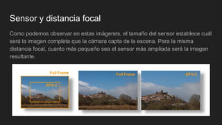 Sensor y distancia focal
Como podemos observar en estas imágenes, el tamaño del sensor establece cuál
será la imagen completa que la cámara capta de la escena. Para la misma
distancia focal, cuanto más pequeño sea el sensor más ampliada será la imagen
resultante.
 