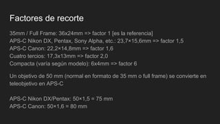 Factores de recorte
35mm / Full Frame: 36x24mm => factor 1 [es la referencia]
APS-C Nikon DX, Pentax, Sony Alpha, etc.: 23,7×15,6mm => factor 1,5
APS-C Canon: 22,2×14,8mm => factor 1,6
Cuatro tercios: 17,3x13mm => factor 2,0
Compacta (varía según modelo): 6x4mm => factor 6
Un objetivo de 50 mm (normal en formato de 35 mm o full frame) se convierte en
teleobjetivo en APS-C
APS-C Nikon DX/Pentax: 50×1,5 = 75 mm
APS-C Canon: 50×1,6 = 80 mm
 