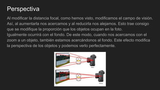 Perspectiva
Al modificar la distancia focal, como hemos visto, modificamos el campo de visión.
Así, al aumentarla nos acercamos y al reducirla nos alejamos. Esto trae consigo
que se modifique la proporción que los objetos ocupan en la foto.
Igualmente ocurrirá con el fondo. De este modo, cuando nos acercamos con el
zoom a un objeto, también estamos acercándonos al fondo. Este efecto modifica
la perspectiva de los objetos y podemos verlo perfectamente.
 