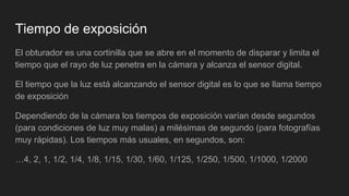 Tiempo de exposición
El obturador es una cortinilla que se abre en el momento de disparar y limita el
tiempo que el rayo de luz penetra en la cámara y alcanza el sensor digital.
El tiempo que la luz está alcanzando el sensor digital es lo que se llama tiempo
de exposición
Dependiendo de la cámara los tiempos de exposición varían desde segundos
(para condiciones de luz muy malas) a milésimas de segundo (para fotografías
muy rápidas). Los tiempos más usuales, en segundos, son:
…4, 2, 1, 1/2, 1/4, 1/8, 1/15, 1/30, 1/60, 1/125, 1/250, 1/500, 1/1000, 1/2000
 