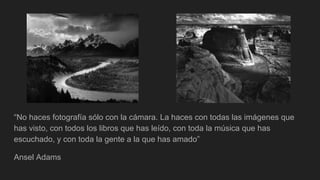 “No haces fotografía sólo con la cámara. La haces con todas las imágenes que
has visto, con todos los libros que has leído, con toda la música que has
escuchado, y con toda la gente a la que has amado”
Ansel Adams
 