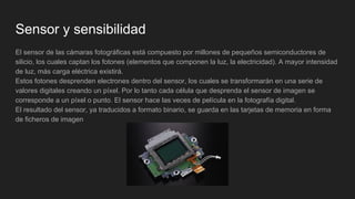 Sensor y sensibilidad
El sensor de las cámaras fotográficas está compuesto por millones de pequeños semiconductores de
silicio, los cuales captan los fotones (elementos que componen la luz, la electricidad). A mayor intensidad
de luz, más carga eléctrica existirá.
Estos fotones desprenden electrones dentro del sensor, los cuales se transformarán en una serie de
valores digitales creando un píxel. Por lo tanto cada célula que desprenda el sensor de imagen se
corresponde a un píxel o punto. El sensor hace las veces de película en la fotografía digital.
El resultado del sensor, ya traducidos a formato binario, se guarda en las tarjetas de memoria en forma
de ficheros de imagen
 