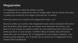 Megapixeles
Un megapixel es un millón de pixeles o puntos.
La resolución de los sensores se mide en megapíxeles. Son el número de puntos
o pixeles que contendrá una imagen producida por un sensor.
Entonces parece que cuantos más megapíxeles mejor ¿no?
Bueno es cierto que cuantos más megapixels mayor será la resolución del sensor
pero las lentes suelen estar muy por debajo de la resolución del sensor y por
tanto si lo que buscas es calidad y nitidez es más importante tener unas buenas
lentes que tener un buen sensor. También influye el tamaño físico del sensor.
Nada tiene que ver el sensor de 10 megapixels de una cámara compacta, cuyo
tamaño es bien pequeño, con el tamaño de un sensor de 10 megapixels de una
cámara DSLR profesional.
 