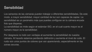Sensibilidad
Los sensores de las cámaras pueden trabajar a diferentes sensibilidades. De este
modo, a mayor sensibilidad, mayor cantidad de luz son capaces de captar. La
sensibilidad es un parámetro más que puedes configurar en tu cámara encada
foto que disparas.
La sensibilidad se mide según el estándar ISO, en el cual cuanto mayor es el
número mayor es la sensibilidad.
Por desgracia no todo son ventajas al aumentar la sensibilidad de nuestra
cámara. Al hacerlo estamos perdiendo definición y aumenta el nivel de ruido. El
ruido son unos puntos de colores que van apareciendo, especialmente en las
zonas oscuras.
 
