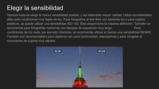 Elegir la sensibilidad
Siempre trata de elegir la menor sensibilidad posible, y así obtendrás mayor calidad. Utiliza sensibilidades
altas para condiciones muy bajas de luz. Para fotografías al aire libre con bastante luz o para sujetos
estáticos, se puede utilizar una sensibilidad ISO 100. Ésta proporciona la máxima definición. También se
recomienda para fotografías nocturnas con tiempos de exposición muy largo. Para
condiciones de luz mala, por ejemplo interiores, se recomienda utilizar al menos una sensibilidad ISO400.
También son recomendables para objetivos con poca luminosidad, teleobjetivos y para congelar el
movimiento de sujetos muy rápidos
 