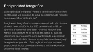 Reciprocidad fotografìca
La reciprocidad fotográfica “refiere a la relación inversa entre
la intensidad y la duración de la luz que determina la reacción
de un material sensible a la luz”.
Imagínense fotografiando un sujeto determinado y la cámara
al medir la exposición indica 1/60 de velocidad y f/16 de
apertura. Suponiendo que estén haciendo fotografía de
retrato, esa apertura no es la más adecuada. Si quisiese
utilizar una apertura de f/2, pero manteniendo la exposición
correcta que calculò la cámara, es aquí donde entra en juego
la regla de reciprocidad. Esta regla, al ser inversamente
proporcional, indica que obtendremos la misma exposición
utilizando estos valores:
f/11 1/125s
f/8 1/250s
f/5.6 1/500s
f/4 1/1000s
f/2.8 1/2000s
f/2 1/4000s
 