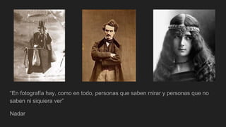 “En fotografía hay, como en todo, personas que saben mirar y personas que no
saben ni siquiera ver”
Nadar
 