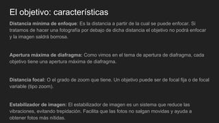 El objetivo: características
Distancia mínima de enfoque: Es la distancia a partir de la cual se puede enfocar. Si
tratamos de hacer una fotografía por debajo de dicha distancia el objetivo no podrá enfocar
y la imagen saldrá borrosa.
Apertura máxima de diafragma: Como vimos en el tema de apertura de diafragma, cada
objetivo tiene una apertura máxima de diafragma.
Distancia focal: O el grado de zoom que tiene. Un objetivo puede ser de focal fija o de focal
variable (tipo zoom).
Estabilizador de imagen: El estabilizador de imagen es un sistema que reduce las
vibraciones, evitando trepidación. Facilita que las fotos no salgan movidas y ayuda a
obtener fotos más nítidas.
 