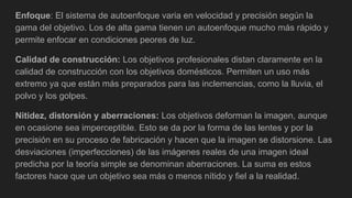 Enfoque: El sistema de autoenfoque varia en velocidad y precisión según la
gama del objetivo. Los de alta gama tienen un autoenfoque mucho más rápido y
permite enfocar en condiciones peores de luz.
Calidad de construcción: Los objetivos profesionales distan claramente en la
calidad de construcción con los objetivos domésticos. Permiten un uso más
extremo ya que están más preparados para las inclemencias, como la lluvia, el
polvo y los golpes.
Nitidez, distorsión y aberraciones: Los objetivos deforman la imagen, aunque
en ocasione sea imperceptible. Esto se da por la forma de las lentes y por la
precisión en su proceso de fabricación y hacen que la imagen se distorsione. Las
desviaciones (imperfecciones) de las imágenes reales de una imagen ideal
predicha por la teoría simple se denominan aberraciones. La suma es estos
factores hace que un objetivo sea más o menos nítido y fiel a la realidad.
 