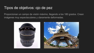 Tipos de objetivos: ojo de pez
Proporcionan un campo de visión máximo, llegando a los 180 grados. Crean
imágenes muy espectaculares y claramente deformadas.
 