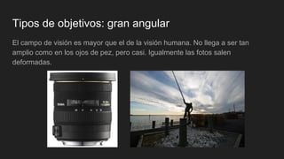 Tipos de objetivos: gran angular
El campo de visión es mayor que el de la visión humana. No llega a ser tan
amplio como en los ojos de pez, pero casi. Igualmente las fotos salen
deformadas.
 