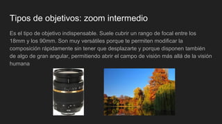 Tipos de objetivos: zoom intermedio
Es el tipo de objetivo indispensable. Suele cubrir un rango de focal entre los
18mm y los 90mm. Son muy versátiles porque te permiten modificar la
composición rápidamente sin tener que desplazarte y porque disponen también
de algo de gran angular, permitiendo abrir el campo de visión más allá de la visión
humana
 