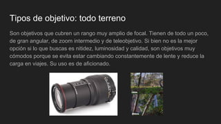 Tipos de objetivo: todo terreno
Son objetivos que cubren un rango muy amplio de focal. Tienen de todo un poco,
de gran angular, de zoom intermedio y de teleobjetivo. Si bien no es la mejor
opción si lo que buscas es nitidez, luminosidad y calidad, son objetivos muy
cómodos porque se evita estar cambiando constantemente de lente y reduce la
carga en viajes. Su uso es de aficionado.
 