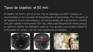 Tipos de objetivo: el 50 mm
El objetivo de 50mm, que es el que más se asemeja a la visión humana, es
recomendado en las escuelas de fotografía para el aprendizaje. Por otra parte, al
ser objetivos mucho más simples y con menos lentes son más baratos y ofrecen
una gran calidad y luminosidad. Son muy útiles para fotografía de retrato porque
su apertura máxima de diafragma suele ser muy grande y eso ayuda a reducir la
profundidad de campo y así dar más importancia al retratado.
 