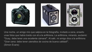 Una noche, un amigo mío que salpica en la fotografía, invitado a cena, enseño
unas fotos que había traído con él a la anfitriona. La anfitriona, mirando, exclamó:
"Guay, debe tener una excelente cámara!". Al salir, mi amigo dice a la anfitriona
"Gran cena: debe tener utensilios de cocina de buena calidad!".
(Simon Evans)
 