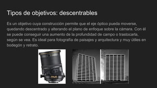 Tipos de objetivos: descentrables
Es un objetivo cuya construcción permite que el eje óptico pueda moverse,
quedando descentrado y alterando el plano de enfoque sobre la cámara. Con él
se puede conseguir una aumento de la profundidad de campo o trastocarla,
según se vea. Es ideal para fotografía de paisajes y arquitectura y muy útiles en
bodegón y retrato.
 