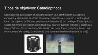 Tipos de objetivos: Catadióptricos
Son objetivos que utilizan en su construcción una combinación de espejos
curvados y elementos de vidrio. Son muy compactos en relación a su longitud
focal. Un objetivo de 500mm puede medir tan sólo 12 cm de largo. Estas ópticas
suelen tener una corrección cromática muy buena y pueden enfocar a distancias
muy próximas. Como contrapartida suelen ser de enfoque manual y tienen una
sola abertura de trabajo (la máxima), que suele ser bastante limitada (f5 o f8).
 