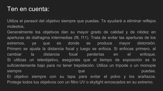 Ten en cuenta:
Utiliza el parasol del objetivo siempre que puedas. Te ayudará a eliminar reflejos
molestos.
Generalmente los objetivos dan su mayor grado de calidad y de nitidez en
aperturas de diafragma intermedias (f8, f11). Trata de evitar las aperturas de los
extremos, ya que es donde se produce mayor distorsión.
Primero se ajusta la distancia focal y luego se enfoca. Si enfocas primero, al
cambiar la distancia focal perderías en el enfoque.
Si utilizas un teleobjetivo, asegúrate que el tiempo de exposición es lo
suficientemente bajo para no tener trepidación. Utiliza un trípode o un monopie
siempre que puedas.
El objetivo siempre con su tapa para evitar el polvo y los arañazos.
Protege todos tus objetivos con un filtro UV o skylight enroscados en su extremo.
 