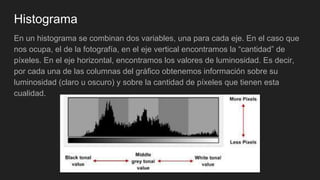 Histograma
En un histograma se combinan dos variables, una para cada eje. En el caso que
nos ocupa, el de la fotografía, en el eje vertical encontramos la “cantidad” de
píxeles. En el eje horizontal, encontramos los valores de luminosidad. Es decir,
por cada una de las columnas del gráfico obtenemos información sobre su
luminosidad (claro u oscuro) y sobre la cantidad de píxeles que tienen esta
cualidad.
 