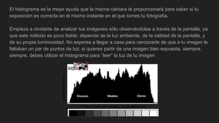 El histograma es la mejor ayuda que la misma cámara te proporcionará para saber si tu
exposición es correcta en el mismo instante en el que tomes tu fotografía.
Empieza a olvidarte de analizar tus imágenes sólo observándolas a través de la pantalla, ya
que este método es poco fiable; depende de la luz ambiente, de la calidad de la pantalla, y
de su propia luminosidad. No esperes a llegar a casa para cerciorarte de que a tu imagen le
faltaban un par de puntos de luz; si quieres partir de una imagen bien expuesta, siempre,
siempre, debes utilizar el histograma para “leer” la luz de tu imagen
 