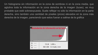 Un histograma sin información en la zona de sombras ni en la zona media, que
aglutina toda la información en la zona derecha de la imagen (luces), es muy
probable que esté sobreexpuesta. Suele reflejar no sólo la información en la parte
derecha, sino también una cantidad de píxeles (picos) elevados en la zona más
derecha de la imagen, pareciendo que estos fueran a salirse de la gráfica
 