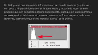 Un histograma que acumule la información en la zona de sombras (izquierda),
con poca o ninguna información en la zona media y la zona de luces, es muy
probable que sea demasiado oscura; subexpuesta. Igual que en los histogramas
sobreexpuestos, la información suele acumularse en forma de picos en la zona
izquierda, pareciendo que estos fueran a “salirse” de la gráfica.
 