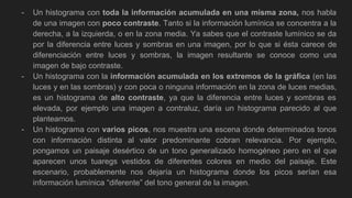 - Un histograma con toda la información acumulada en una misma zona, nos habla
de una imagen con poco contraste. Tanto si la información lumínica se concentra a la
derecha, a la izquierda, o en la zona media. Ya sabes que el contraste lumínico se da
por la diferencia entre luces y sombras en una imagen, por lo que si ésta carece de
diferenciación entre luces y sombras, la imagen resultante se conoce como una
imagen de bajo contraste.
- Un histograma con la información acumulada en los extremos de la gráfica (en las
luces y en las sombras) y con poca o ninguna información en la zona de luces medias,
es un histograma de alto contraste, ya que la diferencia entre luces y sombras es
elevada, por ejemplo una imagen a contraluz, daría un histograma parecido al que
planteamos.
- Un histograma con varios picos, nos muestra una escena donde determinados tonos
con información distinta al valor predominante cobran relevancia. Por ejemplo,
pongamos un paisaje desértico de un tono generalizado homogéneo pero en el que
aparecen unos tuaregs vestidos de diferentes colores en medio del paisaje. Este
escenario, probablemente nos dejaría un histograma donde los picos serían esa
información lumínica “diferente” del tono general de la imagen.
 