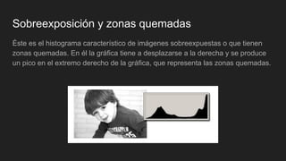 Sobreexposición y zonas quemadas
Éste es el histograma característico de imágenes sobreexpuestas o que tienen
zonas quemadas. En él la gráfica tiene a desplazarse a la derecha y se produce
un pico en el extremo derecho de la gráfica, que representa las zonas quemadas.
 