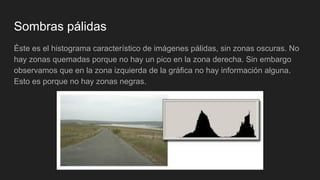 Sombras pálidas
Éste es el histograma característico de imágenes pálidas, sin zonas oscuras. No
hay zonas quemadas porque no hay un pico en la zona derecha. Sin embargo
observamos que en la zona izquierda de la gráfica no hay información alguna.
Esto es porque no hay zonas negras.
 