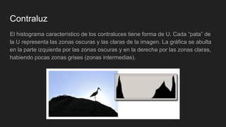 Contraluz
El histograma característico de los contraluces tiene forma de U. Cada “pata” de
la U representa las zonas oscuras y las claras de la imagen. La gráfica se abulta
en la parte izquierda por las zonas oscuras y en la derecha por las zonas claras,
habiendo pocas zonas grises (zonas intermedias).
 