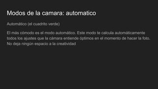 Modos de la camara: automatico
Automático (el cuadrito verde)
El más cómodo es el modo automático. Este modo te calcula automáticamente
todos los ajustes que la cámara entiende óptimos en el momento de hacer la foto.
No deja ningún espacio a la creatividad
 
