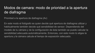 Modos de camara: modo de prioridad a la apertura
de diafragma
Prioridad a la apertura de diafragma (Av)
En este modo el fotógrafo es quien decide qué apertura de diafragma utilizar y
habitualmente también decide qué sensibilidad de sensor. Dependiendo del
modelo de tu cámara y de la configuración de ésta también se puede calcular la
sensibilidad adecuada automáticamente. Entonces, con este modo tú eliges la
apertura y la cámara calcula el tiempo de exposición adecuado.
 