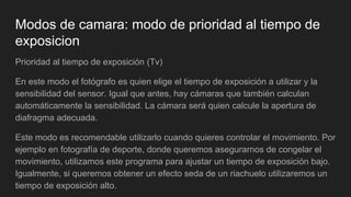 Modos de camara: modo de prioridad al tiempo de
exposicion
Prioridad al tiempo de exposición (Tv)
En este modo el fotógrafo es quien elige el tiempo de exposición a utilizar y la
sensibilidad del sensor. Igual que antes, hay cámaras que también calculan
automáticamente la sensibilidad. La cámara será quien calcule la apertura de
diafragma adecuada.
Este modo es recomendable utilizarlo cuando quieres controlar el movimiento. Por
ejemplo en fotografía de deporte, donde queremos asegurarnos de congelar el
movimiento, utilizamos este programa para ajustar un tiempo de exposición bajo.
Igualmente, si queremos obtener un efecto seda de un riachuelo utilizaremos un
tiempo de exposición alto.
 