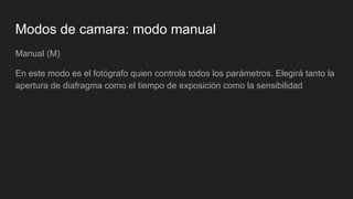 Modos de camara: modo manual
Manual (M)
En este modo es el fotógrafo quien controla todos los parámetros. Elegirá tanto la
apertura de diafragma como el tiempo de exposición como la sensibilidad
 