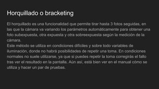 Horquillado o bracketing
El horquillado es una funcionalidad que permite tirar hasta 3 fotos seguidas, en
las que la cámara va variando los parámetros automáticamente para obtener una
foto subexpuesta, otra expuesta y otra sobreexpuesta según la medición de la
cámara.
Este método se utiliza en condiciones difíciles y sobre todo variables de
iluminación, donde no habrá posibilidades de repetir una toma. En condiciones
normales no suele utilizarse, ya que si puedes repetir la toma corregirás el fallo
tras ver el resultado en la pantalla. Aún así, está bien ver en el manual cómo se
utiliza y hacer un par de pruebas.
 