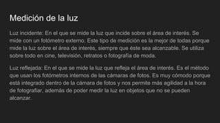 Medición de la luz
Luz incidente: En el que se mide la luz que incide sobre el área de interés. Se
mide con un fotómetro externo. Este tipo de medición es la mejor de todas porque
mide la luz sobre el área de interés, siempre que éste sea alcanzable. Se utiliza
sobre todo en cine, televisión, retratos o fotografía de moda.
Luz reflejada: En el que se mide la luz que refleja el área de interés. Es el método
que usan los fotómetros internos de las cámaras de fotos. Es muy cómodo porque
está integrado dentro de la cámara de fotos y nos permite más agilidad a la hora
de fotografiar, además de poder medir la luz en objetos que no se pueden
alcanzar.
 