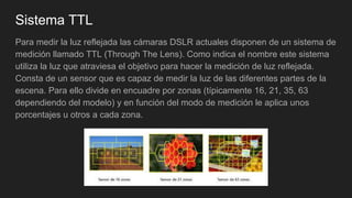 Sistema TTL
Para medir la luz reflejada las cámaras DSLR actuales disponen de un sistema de
medición llamado TTL (Through The Lens). Como indica el nombre este sistema
utiliza la luz que atraviesa el objetivo para hacer la medición de luz reflejada.
Consta de un sensor que es capaz de medir la luz de las diferentes partes de la
escena. Para ello divide en encuadre por zonas (típicamente 16, 21, 35, 63
dependiendo del modelo) y en función del modo de medición le aplica unos
porcentajes u otros a cada zona.
 