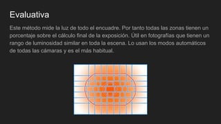 Evaluativa
Este método mide la luz de todo el encuadre. Por tanto todas las zonas tienen un
porcentaje sobre el cálculo final de la exposición. Útil en fotografías que tienen un
rango de luminosidad similar en toda la escena. Lo usan los modos automáticos
de todas las cámaras y es el más habitual.
 