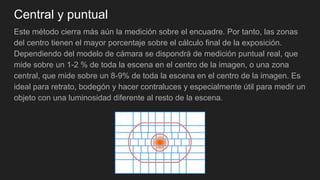 Central y puntual
Este método cierra más aún la medición sobre el encuadre. Por tanto, las zonas
del centro tienen el mayor porcentaje sobre el cálculo final de la exposición.
Dependiendo del modelo de cámara se dispondrá de medición puntual real, que
mide sobre un 1-2 % de toda la escena en el centro de la imagen, o una zona
central, que mide sobre un 8-9% de toda la escena en el centro de la imagen. Es
ideal para retrato, bodegón y hacer contraluces y especialmente útil para medir un
objeto con una luminosidad diferente al resto de la escena.
 