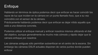 Enfoque
Hablando en términos de óptica podemos decir que enfocar es hacer coincidir los
rayos de luz que inciden en la cámara en un punto llamado foco, que a su vez
coincidirá con el sensor de la cámara.
Prácticamente hablando podemos decir que enfocar es dejar nítido aquello que
está a una distancia concreta.
Podemos utilizar el enfoque manual y enfocar nosotros mismos utilizando el dial
del objetivo, aunque generalmente es mucho más cómodo y rápido dejar que la
cámara enfoque por nosotros
Las cámaras antiguas sólo permitían autoenfocar en el centro de la escena. Sin
embargo las cámaras DSLR actuales disponen de varios puntos donde pueden
enfocar
 