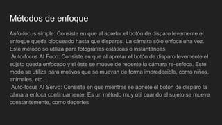 Métodos de enfoque
Aufo-focus simple: Consiste en que al apretar el botón de disparo levemente el
enfoque queda bloqueado hasta que disparas. La cámara sólo enfoca una vez.
Este método se utiliza para fotografías estáticas e instantáneas.
Auto-focus AI Foco: Consiste en que al apretar el botón de disparo levemente el
sujeto queda enfocado y si éste se mueve de repente la cámara re-enfoca. Este
modo se utiliza para motivos que se muevan de forma impredecible, como niños,
animales, etc…
Auto-focus AI Servo: Consiste en que mientras se apriete el botón de disparo la
cámara enfoca continuamente. Es un método muy útil cuando el sujeto se mueve
constantemente, como deportes
 