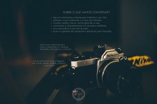 Nosso curso é direcionado para
todos os interessados em fotografia:
AMADORES, ENTUSIASTAS e CURIOSOS.
Um dia para conversar sobre fotografia,
tirar dúvidas, debater, aprender, se divertir
e clicar muito!
>. alguns fundamentos e teorias para melhorar o seu click
>. câmeras: o que é relevante, e o que não interessa;
>. funções, botões, menus, vamos aprender a usar;
>. composição e enquadramento em situações cotidianas;
>. uma aula prática e com tira-dúvidas;
>. dicas e sugestões de programas e aplicativos para fotografia.
SOBRE O QUE VAMOS CONVERSAR?
JRM PTO
desde
2013
 