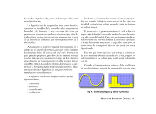 los medios digitales cada punto de la imagen debe sufrir           Mediante la conversión luz-tensión hacemos correspon-
una digitalización.                                            der una tensión (voltaje) a una cantidad de luz. Así, una
                                                               luz débil producirá un voltaje pequeño y una luz intensa
    La digitalización de magnitudes tiene como finalidad
                                                               un voltaje mayor.
convertir las variables de la naturaleza (luz, temperatura,
humedad, ph, distancia....) en corrientes eléctricas que           El muestreo es el proceso mediante el cual se hace la
permitan su tratamiento mediante circuitos especiales. La      inspección de la señal convertida, es decir, la toma de mues-
traducción a valores eléctricos viene impuesto por el esta-    tras eléctricas de la señal. Cada vez que inspeccione la se-
do de la ciencia y la técnica que tienen gran control de la    ñal obtendré una muestra distinta. Cuanto más rápida sea
electricidad.                                                  la toma de muestras mayor será la capacidad para apreciar
                                                               variaciones de la magnitud (luz en este caso) que estoy
    Actualmente se está investigando intensamente en el
                                                               digitalizando.
campo de los circuitos fotónicos, que usan como elemento
fundamental la luz. El “estado del arte” en la fotónica au-       Una vez que hemos decidido qué voltaje le correspon-
gura grandes progresos, pero hoy día no permite trabajar       de a esa muestra debemos cuantificarlo, o sea, asignar un
con luz más que en pequeñas porciones de los circuitos,        valor numérico a ese voltaje para poder seguir trabajando
generalmente en transmisiones por cable a largas distan-       con él.
cias (fibra óptica). Cuando la fotónica desbanque a la elec-
                                                                  Cuando se ha asignado ese número, debe codificarse
trónica la fotografía digital mejorará radicalmente. Hasta
                                                               en un determinado sistema de numeración, en este caso
entonces debemos digitalizar las imágenes para con-
vertirlas en valores eléctricos.
    La digitalización de una imagen se realiza en las
siguientes fases:
   - conversión
   - muestreo
   - cuantificación
   - codificación                                                     fig 4.- Señal analógica y señal numérica


                                                                                     MANUAL DE FOTOGRAFÍA DIGITAL - 10 -
 