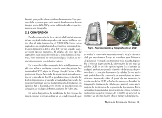 binario, para poder almacenarlo en las memorias. Este pro-
ceso debe repetirse para cada uno de los elementos de una
imagen (entre 600.000 y varios millones) cada vez que to-
mamos una fotografía.
2.1 CONVERSIÓN
    Para la conversión de luz a electricidad históricamente
se han empleado tubos captadores de rayos catódicos, en-
tre ellos el más famoso fue el VIDICON. Estos tubos
captadores se empleaban en los primitivos sistemas de te-
levisión (principios de los años 40) y se han seguido usan-       fig 5.- Representación y fotografía de un CCD
do hasta épocas recientes. El empleo de este tipo de
captadores hace una conversión de la señal luminosa a eléc-   ya realiza la conversión necesaria entre la luz y la electrici-
trica, pero mantiene su esencia analógica, es decir, de va-   dad que necesitamos. Luego se transfiere esta diferencia
riación constante con infinitos valores.                      de potencial (voltaje) a un transistor para hacerla disponi-
                                                              ble al resto de la circuitería. La disposición de una línea de
    En la actualidad la conversión de la señal luminosa en
                                                              células CCD en un sólo aparato (para fax o lectores de
eléctrica se hace mediante es uso de unos dispositivos de-
                                                              códigos) evoluciona cuando el estado de la técnica lo per-
nominados CCD, siglas de Charge Couple Device o Dis-
                                                              mite hacia la creación de matrices de células; de este modo
positivo de Carga Acoplada. La aparición de estos elemen-
                                                              será posible hacer la conversión de superficies y su inser-
tos en la década de los 80 se produjo como evolución de
                                                              ción en cámaras de vídeo. A partir de ese momento, la
los fototransistores, y hasta la actualidad no ha parado de
                                                              evolución de los CCD se ha hecho tanto en densidad de
mejorar. Su primer uso fue la digitalización de imágenes en
                                                              integración (número de células por matriz) como en la
aparatos fax o facsímil, pero pronto se incorporaron en
                                                              mejora de los tiempos de respuesta de los mismos. En la
detección de códigos de barras, cámaras de vídeo, etc.
                                                              actualidad la densidad de integración de células permite la
  En estos dispositivos la incidencia de luz provoca la       realización asequible (menos de 1 millón de pesetas) de
mayor o menor carga en voltaje de un condensador, lo que      matrices de alta resolución y bajos tiempos de respuesta.

                                                                                     MANUAL DE FOTOGRAFÍA DIGITAL - 11 -
 