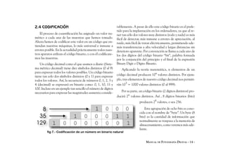 2.4 CODIFICACIÓN                                                 rablemente. A pesar de ello este código binario es el prefe-
                                                                 rido para la implantación en los ordenadores, ya que al te-
    El proceso de cuantificación ha asignado un valor nu-        ner tan sólo dos valores muy distintos (todo y nada) es más
mérico a cada una de las muestras que hemos tomado.              fácil de detectar, más inmune a errores de apreciación, al
Ahora hemos de codificar este valor en un código que en-         ruido, más fácil de tratar eléctricamente, permitiendo ade-
tiendan nuestras máquinas, lo más universal e inmune a           más transferencias a alta velocidad y largas distancias sin
errores posible. En la actualidad prácticamente todos nues-      deterioro aparente. Por convención se llama a cada uno de
tros aparatos utilizan el código binario, y con él codificare-   los dos dígitos del código binario “bit”, palabra formada
mos las muestras.                                                por la conjunción del principio y el final de la expresión
    Un código decimal como el que usamos a diario (Siste-        Binary Digit o Dígito Binario.
ma métrico decimal) tiene diez símbolos distintos (0 al 9)          Aplicando la teoría matemática, n elementos de un
para expresar todos los valores posibles. Un código binario
tiene tan solo dos símbolos distintos (0 y 1) para expresar      código decimal producen 10n valores distintos. Por ejem-
todos los valores. Así, la secuencia de números 0, 1, 2, 3 y     plo, tres elementos de nuestro código decimal nos permiti-
4 (decimal) se expresará en binario como: 0, 1, 10, 11 y         rán 103 = 1000 valores distintos (0 al 999).
100. Incluso en un ejemplo tan sencillo el número de dígitos
necesarios para expresar las magnitudes aumenta conside-            Por su parte, un código binario (2 dígitos distintos) pro-
                                                                 ducirá 2n valores distintos. Así , 8 dígitos binarios (bits)
                                                                                  producen 28 valores, o sea 256.
                                                                                      Esta agrupación de ocho bits es cono-
                                                                                  cida con el nombre de “byte”. Un byte (8
                                                                                  bits) es la cantidad de información que
                                                                                  normalmente se traspasa a la memoria de
                                                                                  almacenamiento, como veremos más ade-
                                                                                  lante.
         fig 7.- Codificación de un número en binario natural


                                                                                       MANUAL DE FOTOGRAFÍA DIGITAL - 14 -
 