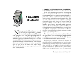 3.1 RESOLUCIÓN HORIZONTAL Y VERTICAL
                                                                    Como se ha apuntado anteriormente una imagen se
                                                                regirá por unos parámetros de calidad que dependerán en
                                                                gran medida de cual vaya a ser el proceso posterior de re-
                            3. PARÁMETROS                       producción. La forma de tratamiento de las imágenes que
                                                                usamos consiste en dividirlas en pequeñas porciones, cada
                             DE LA IMAGEN                       una de las cuales recibe el nombre de “pixel”. Una imagen
                                                                constituida de este modo tendrá una cierta cantidad de
                                                                pixel por unidad de superficie. La resolución suele ser la
                                                                misma en vertical que en horizontal, aunque existen ex-
                                                                cepciones. La imagen fotográfica química también esta
                                                                constituida por pixel diminutos que son los granos de plata
                                                                de la película. La expresión de la resolución suele hacerse



   N
                                                                en puntos o pixel por milímetro (ppm) o puntos por pulga-
              uestra percepción de las imágenes a través de
                                                                da (ppp o ppi –points per inch-).
              los ojos funciona de modo similar. Los ojos es
              tán constituidos por diminutas células recep-         Una imagen reproducida será tanto más fiel a la reali-
toras 2 tipos, luz y color, conocidos como bastoncillos y los   dad cuanta mayor sea su resolución pero también será mas
conos. Los distintos sistemas de reproducción de imágenes       complejo y costoso el tratamiento. Por ello debe ajustarse
pretenderá que la percepción de las mismas sea lo más ajus-     la resolución al sistema final de reproducción.
tada a la realidad. Como la cantidad de órganos receptores
                                                                    La percepción humana de la imagen no sólo tiene en
de que disponemos en la retina es limitada, no es necesario
                                                                cuenta la resolución de la imagen, sino que ésta se encuen-
disponer de muchísimos puntos por unidad de superficie,
                                                                tra íntimamente interrelacionada con el color y la lumino-
sino tan sólo de los necesarios para que el poder
                                                                sidad, de modo que las imágenes monocromas requieren
discriminador del ojo no sea capaz de apreciar la transición
                                                                más resolución para ser apreciadas con la misma calidad
entre puntos contiguos.
                                                                subjetiva que sus equivalentes en color. En palabras más


                                                                                      MANUAL DE FOTOGRAFÍA DIGITAL - 17 -
 