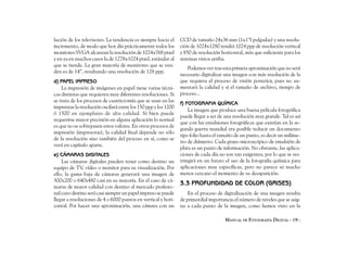 lución de los televisores. La tendencia es siempre hacia el     CCD de tamaño 24x36 mm (1x1’5 pulgadas) y una resolu-
incremento, de modo que hoy día prácticamente todos los         ción de 1024x1280 tendrá 1024 ppp de resolución vertical
monitores SVGA alcanzan la resolución de 1024x768 pixel         y 850 de resolución horizontal, más que suficiente para los
y en ya en muchos casos la de 1278x1024 pixel, estándar al      sistemas vistos arriba.
que se tiende. La gran mayoría de monitores que se ven-
                                                                   Podemos ver tras esta primera aproximación que no será
den es de 14”, resultando una resolución de 128 ppp.
                                                                necesario digitalizar una imagen con más resolución de la
d) PAPEL IMPRESO                                                que requiera el proceso de visión posterior, pues no au-
    La impresión de imágenes en papel tiene varias técni-       mentará la calidad y sí el tamaño de archivo, tiempo de
cas distintas que requieren muy diferentes resoluciones. Si     proceso...
se trata de los procesos de cuatricromía que se usan en las
                                                                f) FOTOGRAFIA QUÍMICA
imprentas la resolución oscilará entre los 150 ppp y los 1200
                                                                    La imagen que produce una buena película fotográfica
ó 1500 en ejemplares de alta calidad. Si bien puede
                                                                puede llegar a ser de una resolución muy grande. Tal es así
requerirse mayor precisión en alguna aplicación lo normal
                                                                que con las emulsiones fotográficas que existían en la se-
es que no se sobrepasen estos valores. En otros procesos de
                                                                gunda guerra mundial era posible reducir un documento
impresión (impresoras), la calidad final depende no sólo
                                                                tipo folio hasta el tamaño de un punto, es decir un milíme-
de la resolución sino también del proceso en sí, como se
                                                                tro de diámetro. Cada grano microscópico de emulsión de
verá en capítulo aparte.
                                                                plata es un punto de información. No obstante, las aplica-
e) CÁMARAS DIGITALES                                            ciones de cada día no son tan exigentes, por lo que se res-
    Las cámaras digitales pueden tener como destino un          tringirá en un futuro el uso de la fotografía química para
equipo de TV, vídeo o monitor para su visualización. Por        aplicaciones muy específicas, pero no parece ni mucho
ello, la gama baja de cámaras generará una imagen de            menos cercano el momento de su desaparición.
300x200 o 640x480 casi en su mayoría. En el caso de cá-
                                                                3.3 PROFUNDIDAD DE COLOR (GRISES)
maras de mayor calidad con destino al mercado profesio-
nal cuyo destino será casi siempre un papel impreso se puede        En el proceso de digitalización de una imagen resulta
llegar a resoluciones de 4 o 6000 puntos en vertical y hori-    de primordial importancia el número de niveles que se asig-
zontal. Por hacer una aproximación, una cámara con un           na a cada punto de la imagen, como hemos visto en la

                                                                                      MANUAL DE FOTOGRAFÍA DIGITAL - 19 -
 