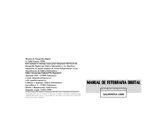 Manual de Fotografía Digital
© Vidal García, 1998
Este manual se entrega como parte integrante del Curso de
Fotografía Digital que Falken Informática y La Tapadera
organizan. Se puede adquirir de forma independiente en las
dependencias de Falken Informática.
Edita: Asociación Cultural "La Tapadera"
Apartado 920 - 37080 Salamanca
e-mail: latapadera@iponet.es
web: tapadera.iponet.es
Colabora e imprime: Falken Ordenadores
Guerrilleros 5 - 37004 Salamanca
                                                                                         MANUAL DE FOTOGRAFIA DIGITAL
Diseño y Maquetación: Vidal García
Depósito Legal: S.691-1998                                                                      VIDAL GARCIA MARTIN
El autor ruega a los lectores y poseedores del libro que no permitan fotocopiarlo o
transmitirlo para que en el futuro el incentivo económico del libro le permita seguir
componiendo nuevos textos (a ser posible en una casita en la sierra). Si te gusta este           SALAMANCA 1998
manual, por favor cómpralo.
 